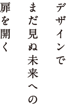 デザインで まだ見ぬ未来への 扉を開く