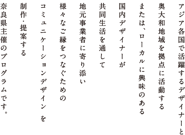 アジア各国で活躍するデザイナーと 奥大和を拠点に活動する または、ローカルに興味のある 国内デザイナーが 共同生活を通して 地元事業者に寄り添い 様々なご縁をつなぐための “コミュニケーションデザイン”を 制作・提案する 奈良県主催のプログラムです。